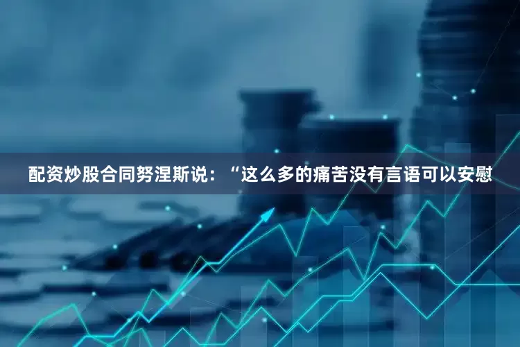 配资炒股合同努涅斯说：“这么多的痛苦没有言语可以安慰
