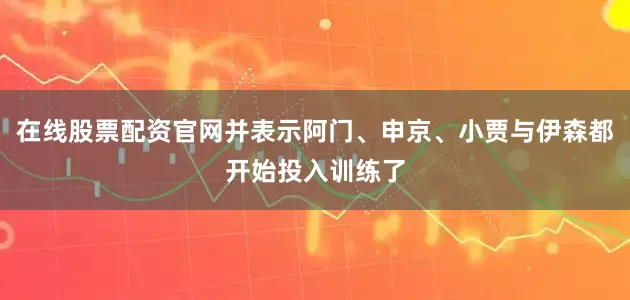 在线股票配资官网并表示阿门、申京、小贾与伊森都开始投入训练了