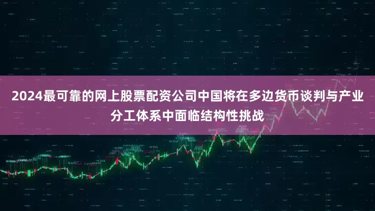 2024最可靠的网上股票配资公司中国将在多边货币谈判与产业分工体系中面临结构性挑战