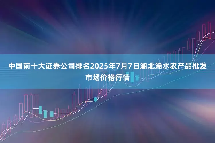 中国前十大证券公司排名2025年7月7日湖北浠水农产品批发市场价格行情