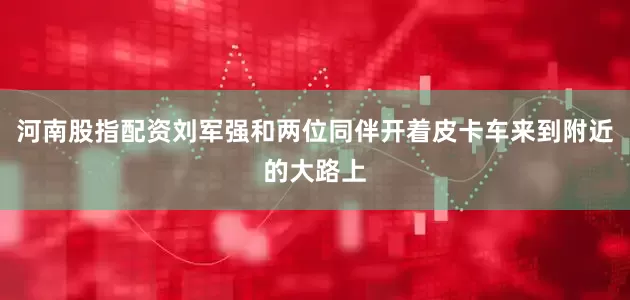 河南股指配资刘军强和两位同伴开着皮卡车来到附近的大路上