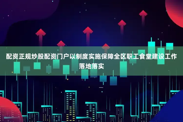 配资正规炒股配资门户以制度实施保障全区职工食堂建设工作落地落实