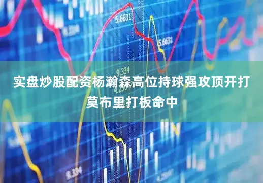 实盘炒股配资杨瀚森高位持球强攻顶开打莫布里打板命中