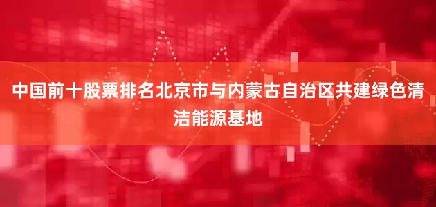 中国前十股票排名北京市与内蒙古自治区共建绿色清洁能源基地
