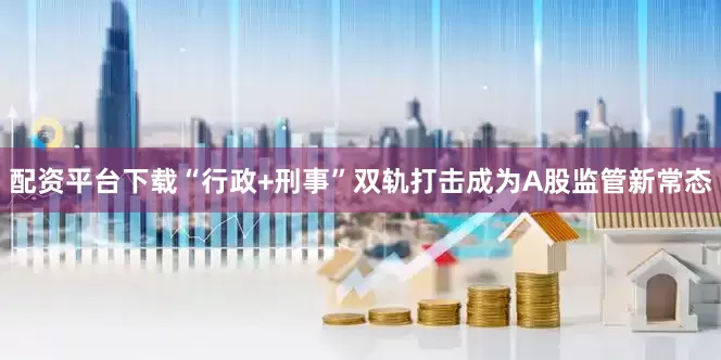 配资平台下载“行政+刑事”双轨打击成为A股监管新常态