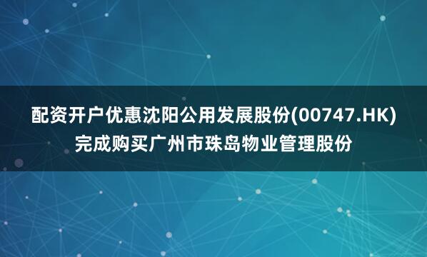配资开户优惠沈阳公用发展股份(00747.HK)完成购买广州市珠岛物业管理股份