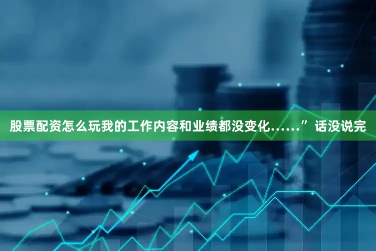 股票配资怎么玩我的工作内容和业绩都没变化……” 话没说完