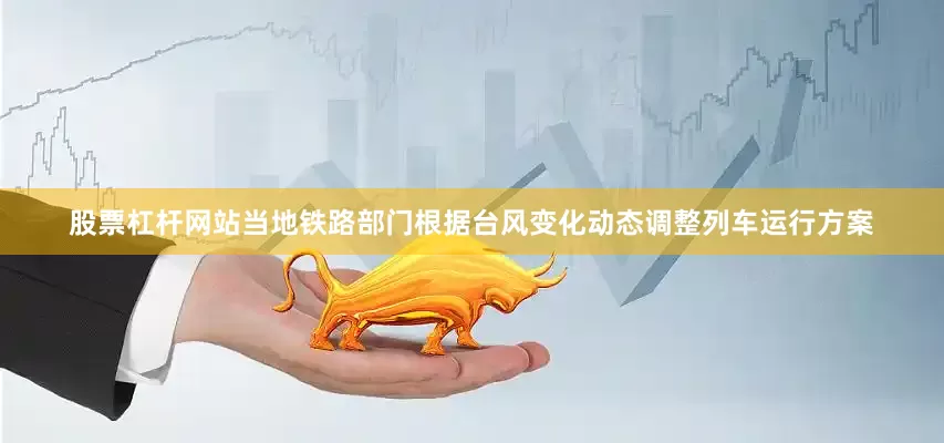 股票杠杆网站当地铁路部门根据台风变化动态调整列车运行方案