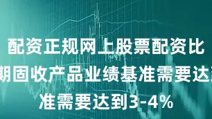 配资正规网上股票配资比如一年期固收产品业绩基准需要达到3-4%